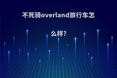 不死骑overland旅行车怎么样?