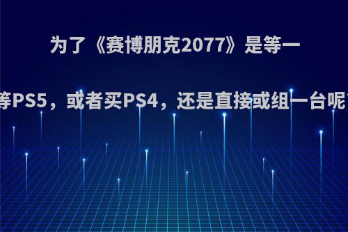 为了《赛博朋克2077》是等一等PS5，或者买PS4，还是直接或组一台呢?