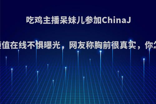 吃鸡主播呆妹儿参加ChinaJoy，颜值在线不惧曝光，网友称胸前很真实，你怎么看?