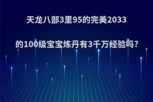 天龙八部3里95的完美2033的100级宝宝炼丹有3千万经验吗?