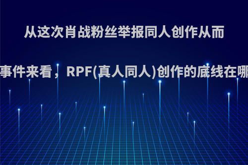 从这次肖战粉丝举报同人创作从而引燃的一系列事件来看，RPF(真人同人)创作的底线在哪儿?你怎么看?