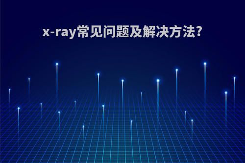 x-ray常见问题及解决方法?