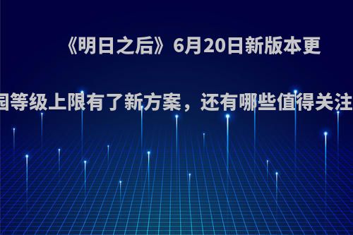 《明日之后》6月20日新版本更新，庄园等级上限有了新方案，还有哪些值得关注的内容?