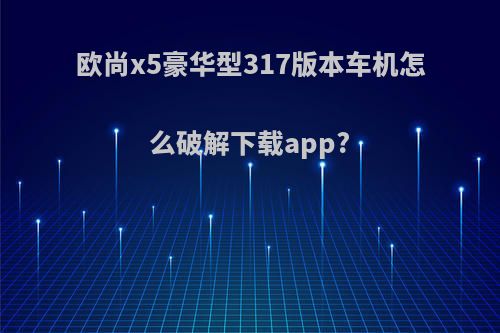 欧尚x5豪华型317版本车机怎么破解下载app?