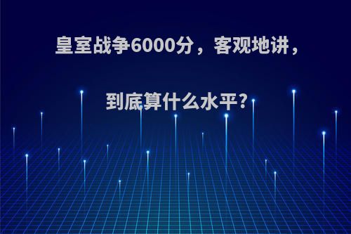 皇室战争6000分，客观地讲，到底算什么水平?