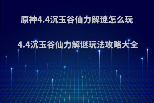 原神4.4沉玉谷仙力解谜怎么玩 4.4沉玉谷仙力解谜玩法攻略大全