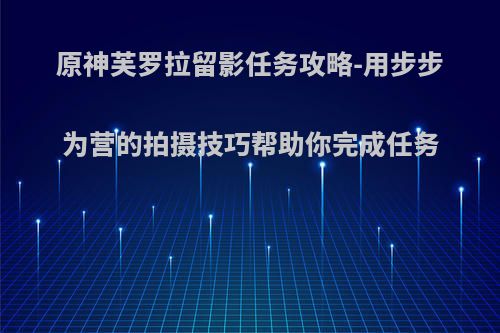 原神芙罗拉留影任务攻略-用步步为营的拍摄技巧帮助你完成任务