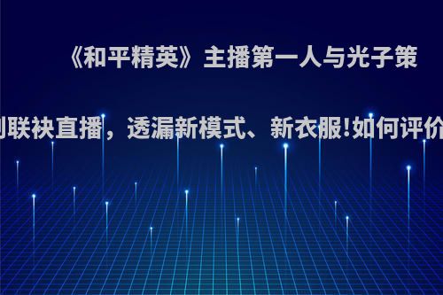 《和平精英》主播第一人与光子策划联袂直播，透漏新模式、新衣服!如何评价?