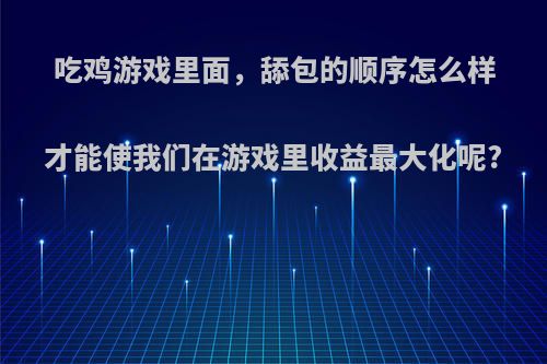 吃鸡游戏里面，舔包的顺序怎么样才能使我们在游戏里收益最大化呢?