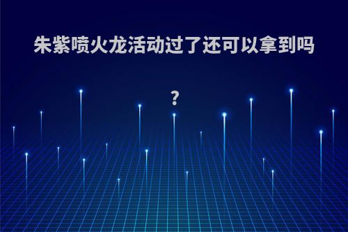 朱紫喷火龙活动过了还可以拿到吗?