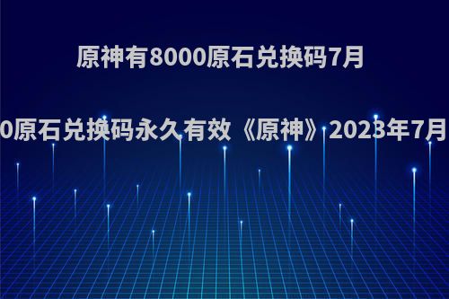 原神有8000原石兑换码7月 6000原石兑换码永久有效《原神》2023年7月全新