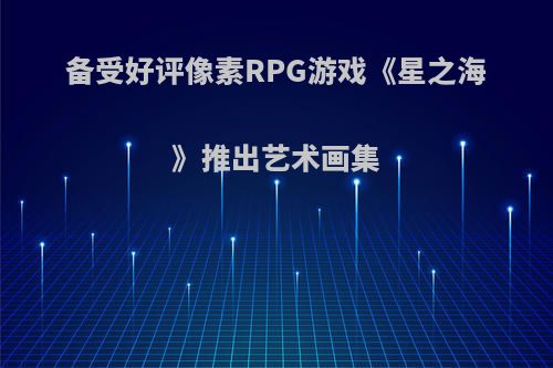 备受好评像素RPG游戏《星之海》推出艺术画集