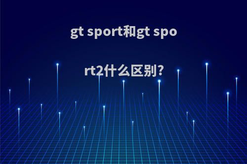 gt sport和gt sport2什么区别?