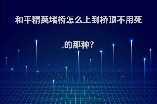 和平精英堵桥怎么上到桥顶不用死的那种?