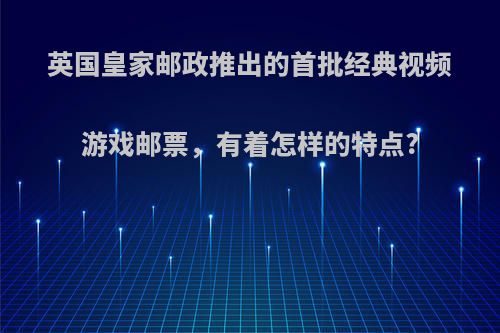 英国皇家邮政推出的首批经典视频游戏邮票，有着怎样的特点?