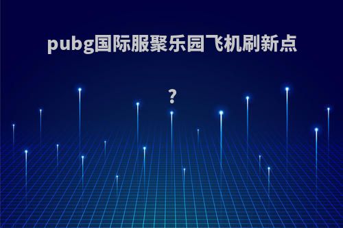 pubg国际服聚乐园飞机刷新点?