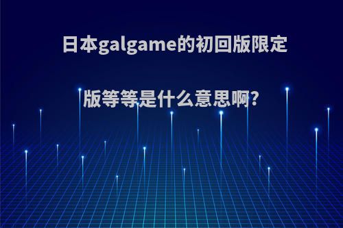 日本galgame的初回版限定版等等是什么意思啊?