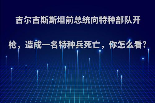 吉尔吉斯斯坦前总统向特种部队开枪，造成一名特种兵死亡，你怎么看?