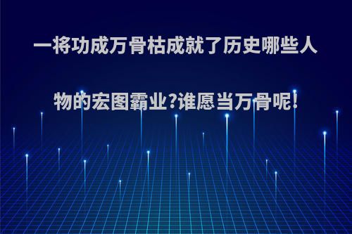 一将功成万骨枯成就了历史哪些人物的宏图霸业?谁愿当万骨呢!