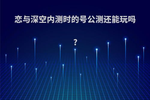 恋与深空内测时的号公测还能玩吗?