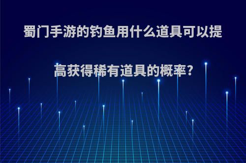 蜀门手游的钓鱼用什么道具可以提高获得稀有道具的概率?