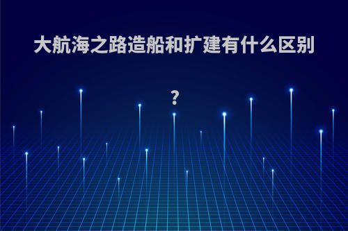 大航海之路造船和扩建有什么区别?