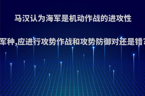 马汉认为海军是机动作战的进攻性军种,应进行攻势作战和攻势防御对还是错?