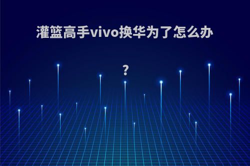 灌篮高手vivo换华为了怎么办?