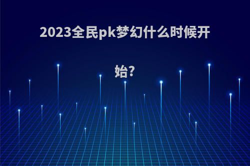 2023全民pk梦幻什么时候开始?