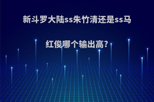 新斗罗大陆ss朱竹清还是ss马红俊哪个输出高?