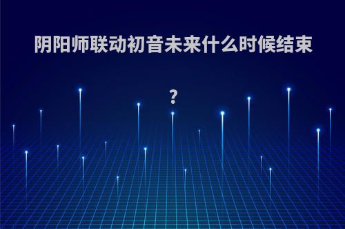 阴阳师联动初音未来什么时候结束?