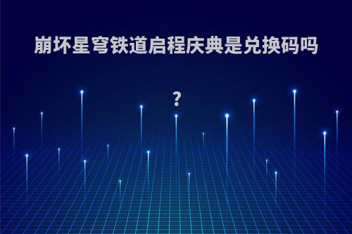 崩坏星穹铁道启程庆典是兑换码吗?