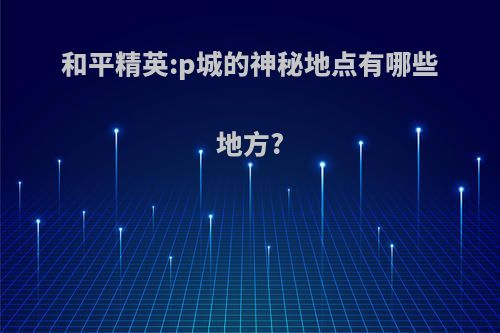 和平精英:p城的神秘地点有哪些地方?