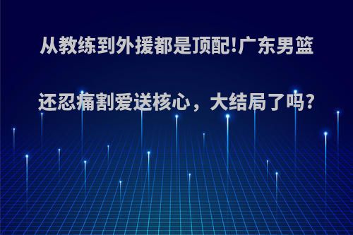 从教练到外援都是顶配!广东男篮还忍痛割爱送核心，大结局了吗?