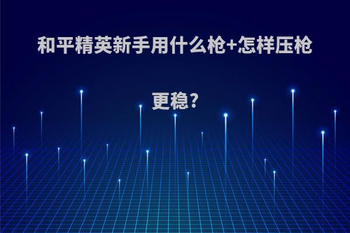 和平精英新手用什么枪+怎样压枪更稳?