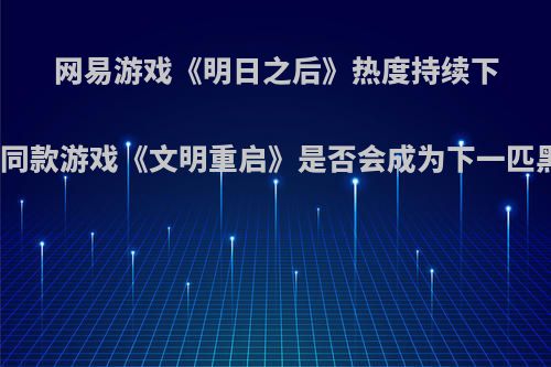 网易游戏《明日之后》热度持续下滑，同款游戏《文明重启》是否会成为下一匹黑马?