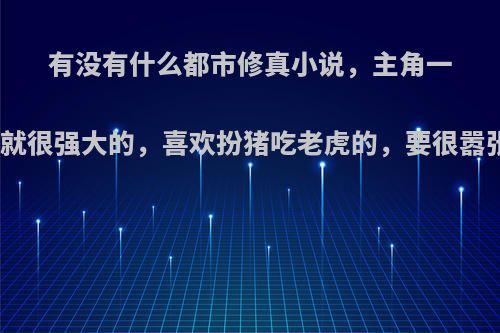 有没有什么都市修真小说，主角一开始就很强大的，喜欢扮猪吃老虎的，要很嚣张的?