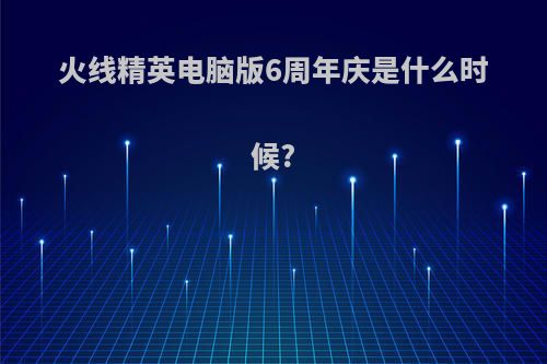 火线精英电脑版6周年庆是什么时候?