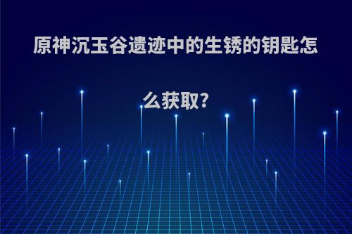 原神沉玉谷遗迹中的生锈的钥匙怎么获取?