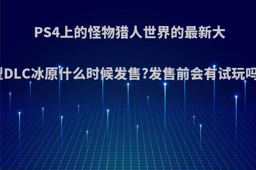 PS4上的怪物猎人世界的最新大型DLC冰原什么时候发售?发售前会有试玩吗?