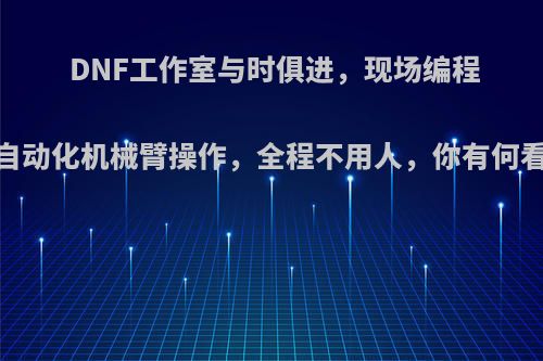 DNF工作室与时俱进，现场编程，自动化机械臂操作，全程不用人，你有何看法?