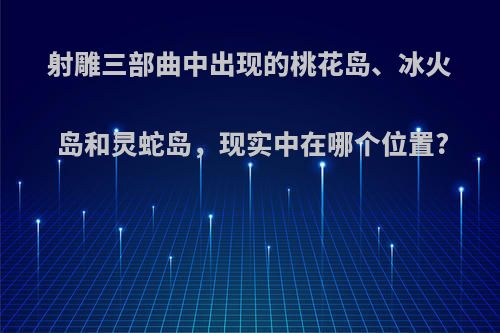 射雕三部曲中出现的桃花岛、冰火岛和灵蛇岛，现实中在哪个位置?