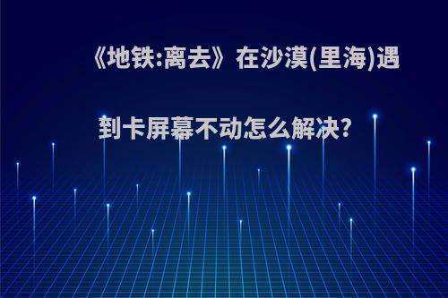 《地铁:离去》在沙漠(里海)遇到卡屏幕不动怎么解决?